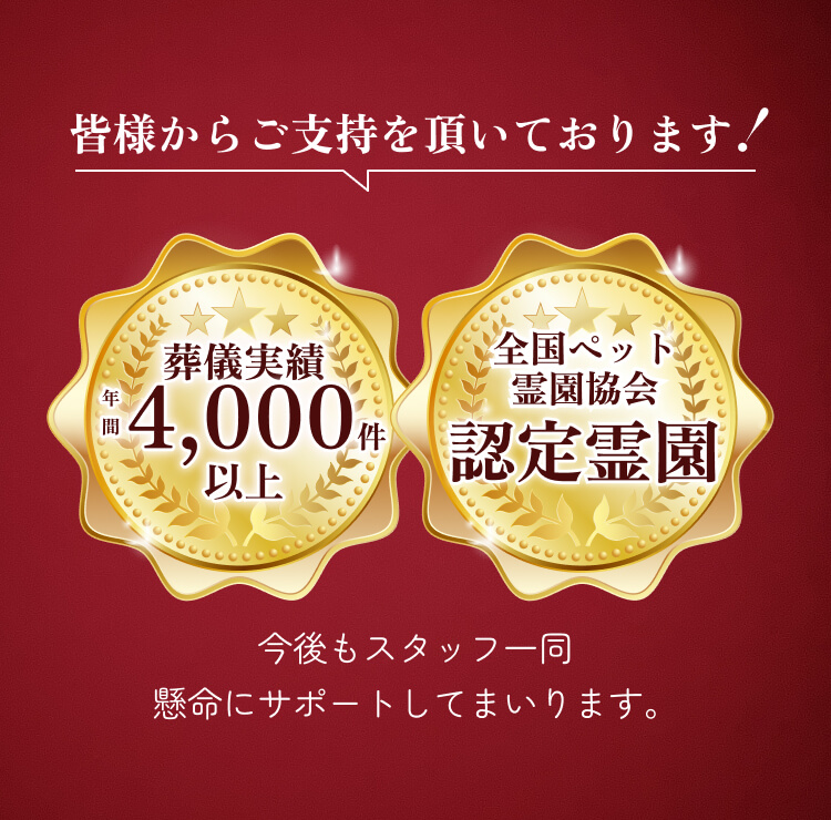 皆様からご支持を頂いております！ 葬儀実績年間4,000件以上 全国ペット霊園協会認定霊園 今後もスタッフ一同懸命にサポートしてまいります。